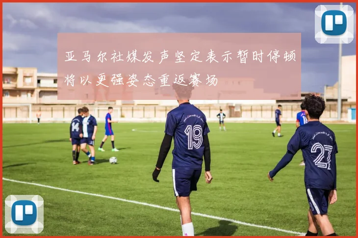 亚马尔社媒发声坚定表示暂时停顿将以更强姿态重返赛场