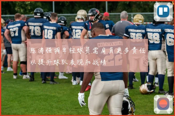 陈涛强调年轻球员需肩负更多责任以提升球队表现和战绩